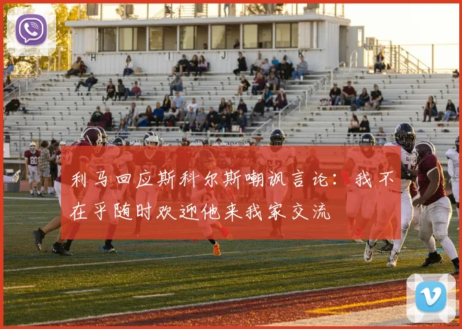 利马回应斯科尔斯嘲讽言论：我不在乎随时欢迎他来我家交流