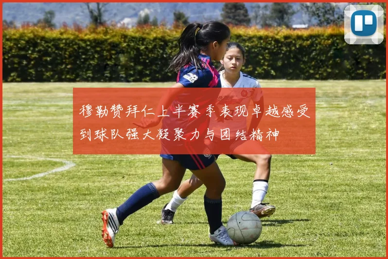穆勒赞拜仁上半赛季表现卓越感受到球队强大凝聚力与团结精神