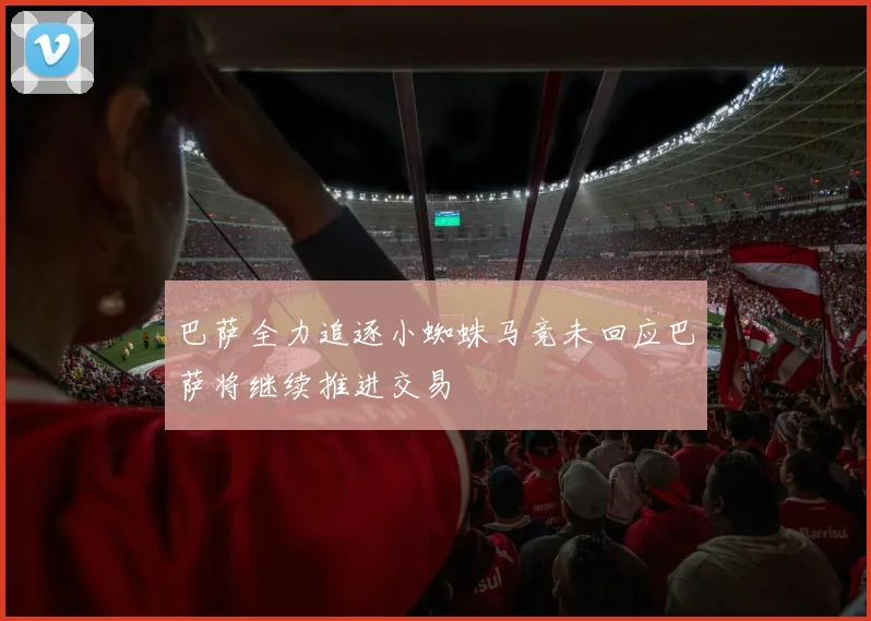 巴萨全力追逐小蜘蛛马竞未回应巴萨将继续推进交易