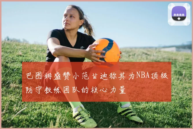 巴图姆盛赞小范甘迪称其为NBA顶级防守教练团队的核心力量