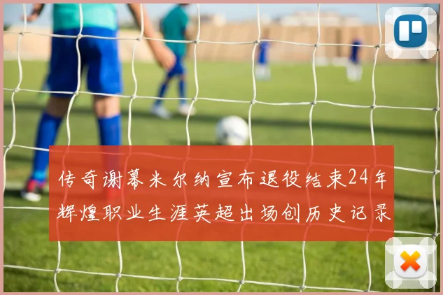 传奇谢幕米尔纳宣布退役结束24年辉煌职业生涯英超出场创历史记录