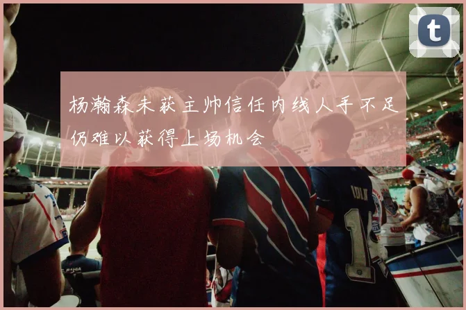 杨瀚森未获主帅信任内线人手不足仍难以获得上场机会