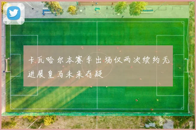 卡瓦哈尔本赛季出场仅两次续约无进展皇马未来存疑