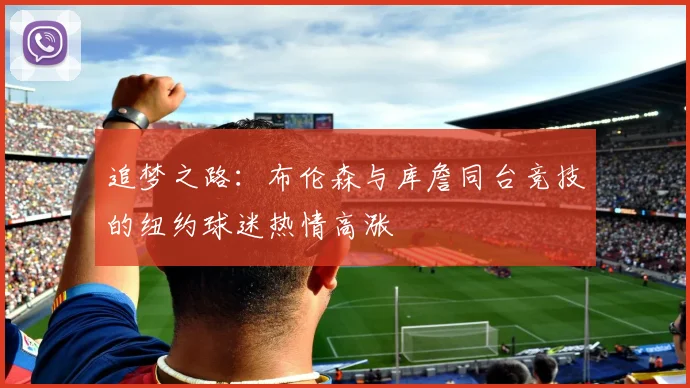 追梦之路：布伦森与库詹同台竞技的纽约球迷热情高涨