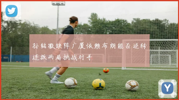 孙铭徽缺阵广厦依赖布朗能否逆转连扳两局挑战对手