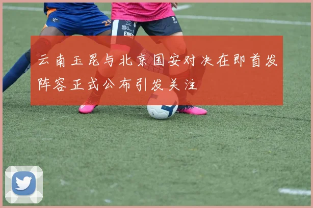 云南玉昆与北京国安对决在即首发阵容正式公布引发关注