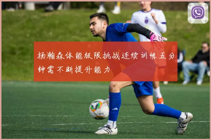 杨瀚森体能极限挑战连续训练五分钟需不断提升能力