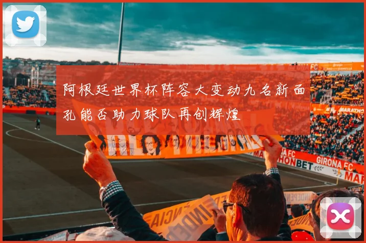 阿根廷世界杯阵容大变动九名新面孔能否助力球队再创辉煌
