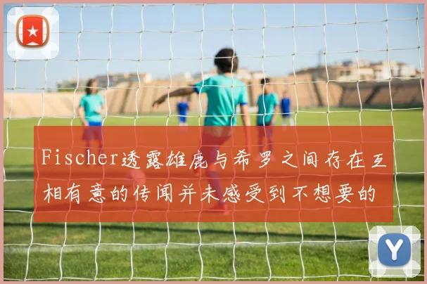 Fischer透露雄鹿与希罗之间存在互相有意的传闻并未感受到不想要的迹象