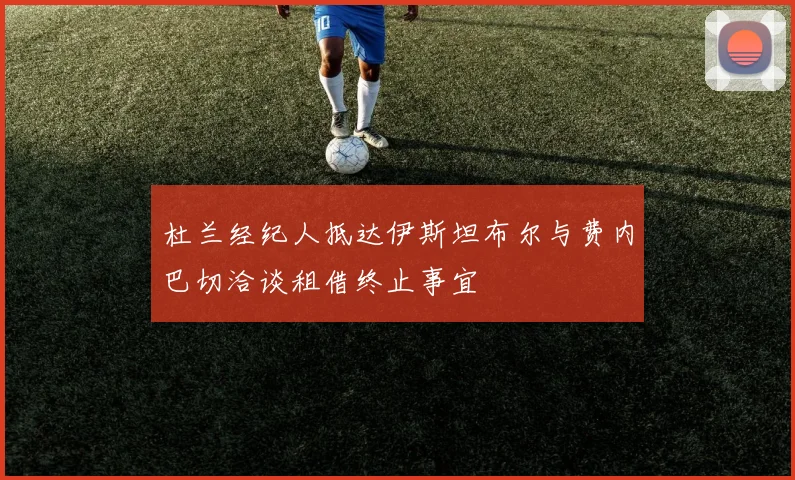 杜兰经纪人抵达伊斯坦布尔与费内巴切洽谈租借终止事宜