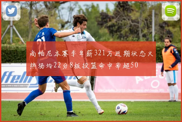 尚帕尼本赛季年薪321万近期状态火热场均22分8板投篮命中率超50