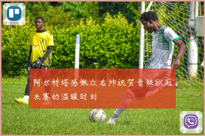 阿尔特塔感慨众名帅祝贺晋级欧冠决赛的温暖时刻