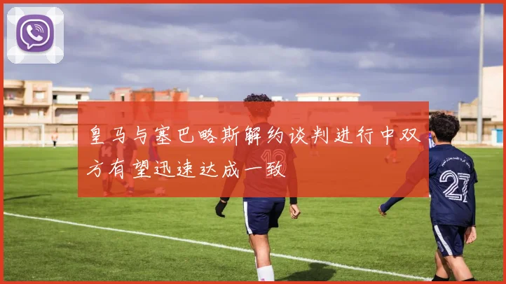皇马与塞巴略斯解约谈判进行中双方有望迅速达成一致