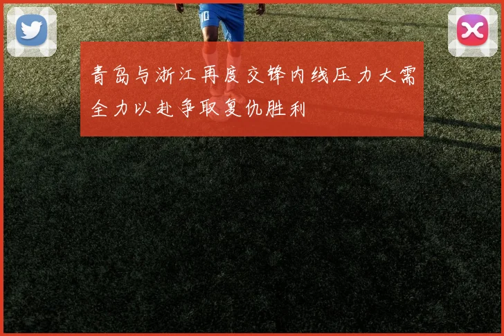 青岛与浙江再度交锋内线压力大需全力以赴争取复仇胜利