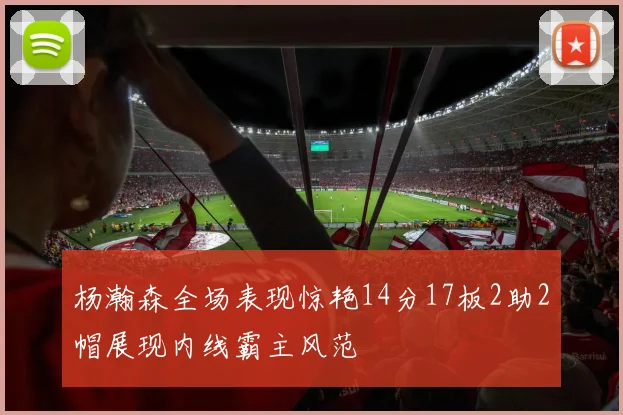 杨瀚森全场表现惊艳14分17板2助2帽展现内线霸主风范