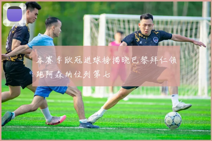 本赛季欧冠进球榜揭晓巴黎拜仁领跑阿森纳位列第七