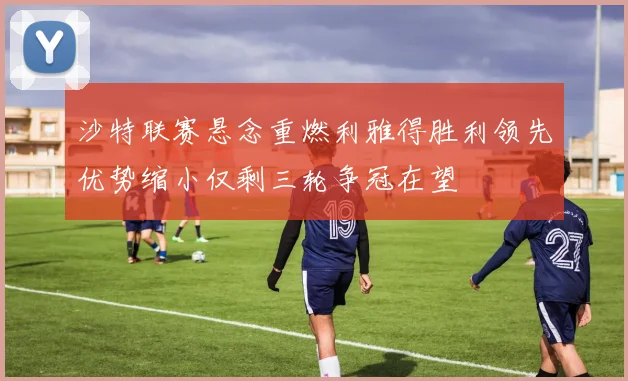 沙特联赛悬念重燃利雅得胜利领先优势缩小仅剩三轮争冠在望
