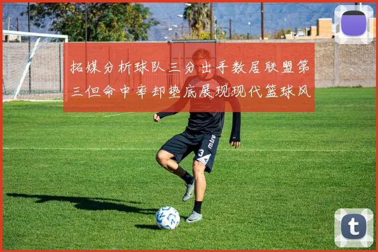 拓媒分析球队三分出手数居联盟第三但命中率却垫底展现现代篮球风格