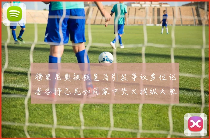 穆里尼奥执教皇马引发争议多位记者各抒己见如同家中失火找纵火犯