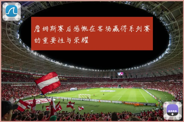 詹姆斯赛后感慨在客场赢得系列赛的重要性与荣耀