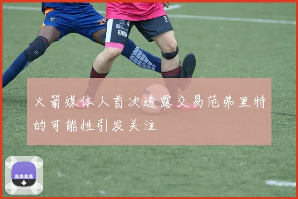 火箭媒体人首次透露交易范弗里特的可能性引发关注